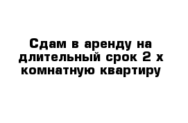 Сдам в аренду на длительный срок 2-х комнатную квартиру